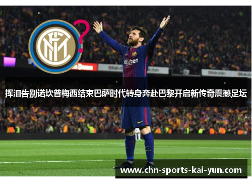 挥泪告别诺坎普梅西结束巴萨时代转身奔赴巴黎开启新传奇震撼足坛