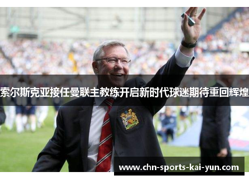 索尔斯克亚接任曼联主教练开启新时代球迷期待重回辉煌 索尔斯克亚接任曼联主教练开启新时代球迷期待重回辉煌