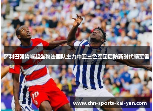 萨利巴强势崛起坐稳法国队主力中卫三色军团后防新时代领军者 萨利巴强势崛起坐稳法国队主力中卫三色军团后防新时代领军者