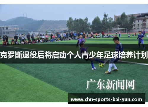 克罗斯退役后将启动个人青少年足球培养计划 克罗斯退役后将启动个人青少年足球培养计划