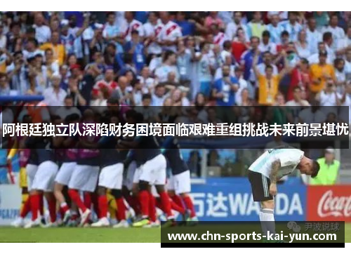 阿根廷独立队深陷财务困境面临艰难重组挑战未来前景堪忧 阿根廷独立队深陷财务困境面临艰难重组挑战未来前景堪忧